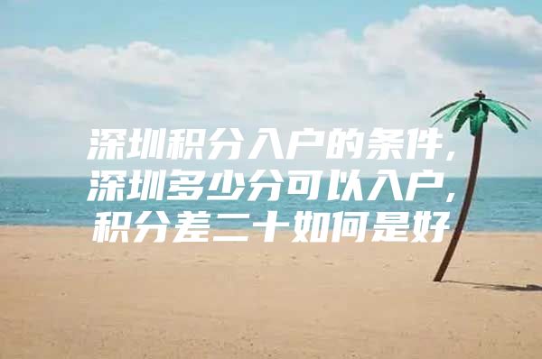 深圳积分入户的条件,深圳多少分可以入户,积分差二十如何是好