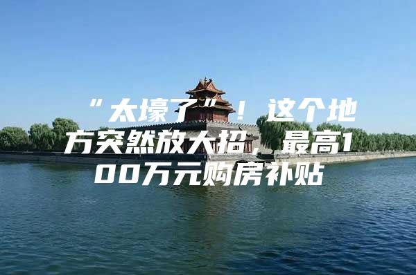 “太壕了”！这个地方突然放大招，最高100万元购房补贴