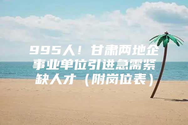 995人！甘肃两地企事业单位引进急需紧缺人才（附岗位表）