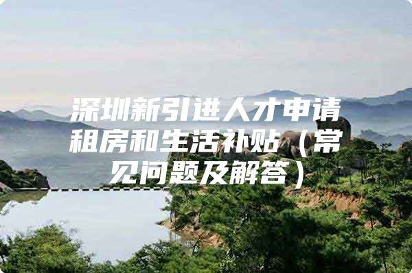 深圳新引进人才申请租房和生活补贴（常见问题及解答）