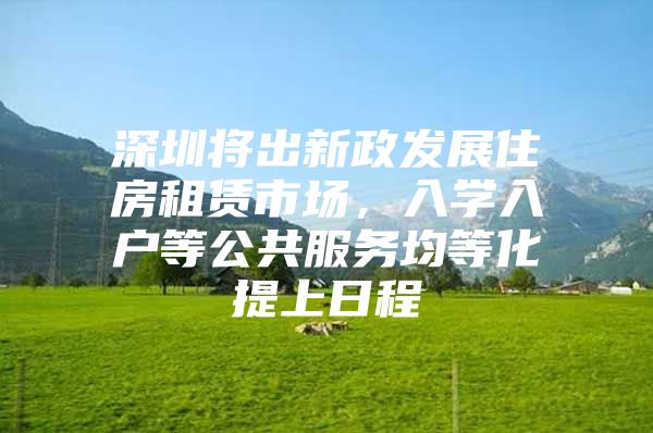 深圳将出新政发展住房租赁市场，入学入户等公共服务均等化提上日程