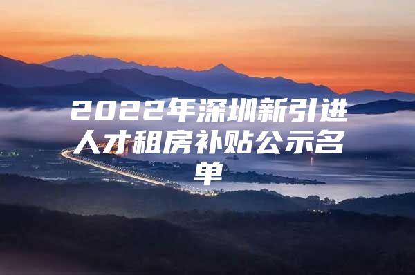 2022年深圳新引进人才租房补贴公示名单