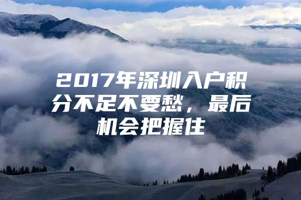 2017年深圳入户积分不足不要愁，最后机会把握住