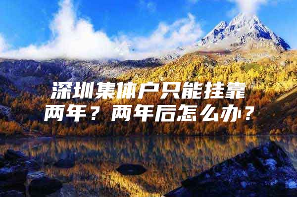 深圳集体户只能挂靠两年？两年后怎么办？
