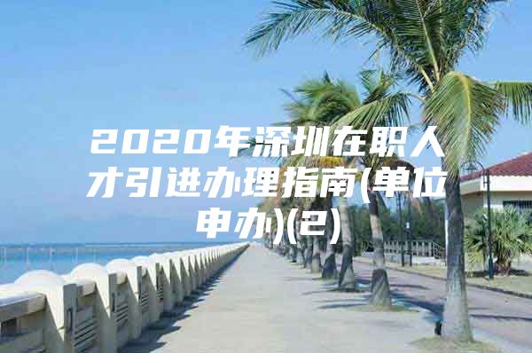 2020年深圳在职人才引进办理指南(单位申办)(2)