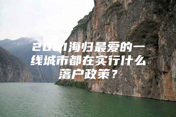 2021海归最爱的一线城市都在实行什么落户政策？