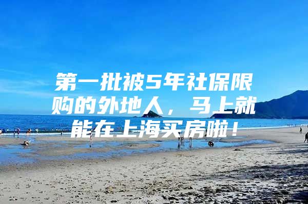 第一批被5年社保限购的外地人，马上就能在上海买房啦！