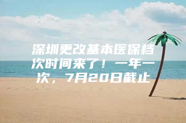 深圳更改基本医保档次时间来了！一年一次，7月20日截止