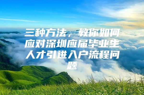 三种方法，教你如何应对深圳应届毕业生人才引进入户流程问题