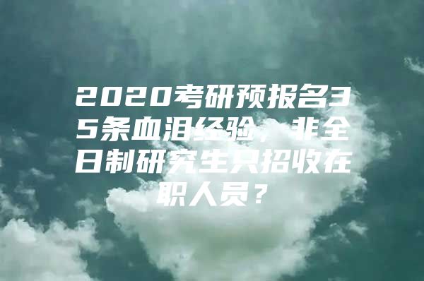 2020考研预报名35条血泪经验，非全日制研究生只招收在职人员？