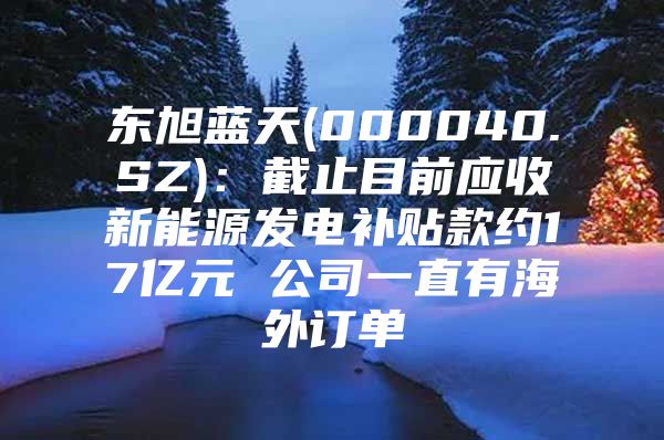 东旭蓝天(000040.SZ)：截止目前应收新能源发电补贴款约17亿元 公司一直有海外订单