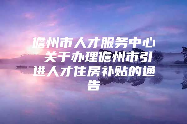 儋州市人才服务中心 关于办理儋州市引进人才住房补贴的通告