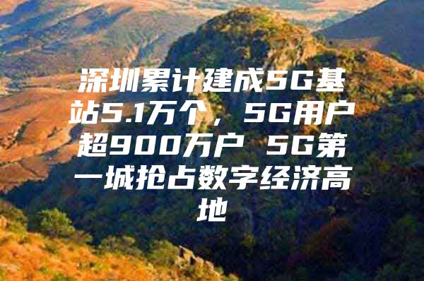 深圳累计建成5G基站5.1万个，5G用户超900万户 5G第一城抢占数字经济高地