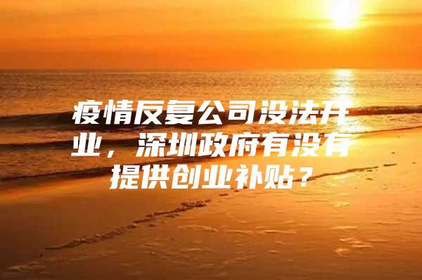 疫情反复公司没法开业，深圳政府有没有提供创业补贴？