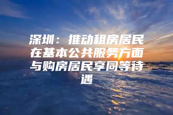 深圳：推动租房居民在基本公共服务方面与购房居民享同等待遇