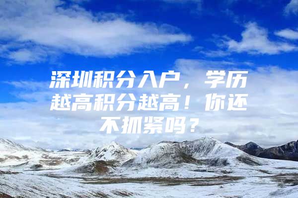 深圳积分入户，学历越高积分越高！你还不抓紧吗？