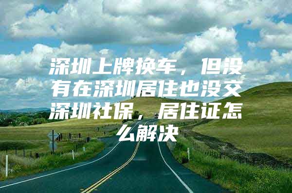 深圳上牌换车，但没有在深圳居住也没交深圳社保，居住证怎么解决
