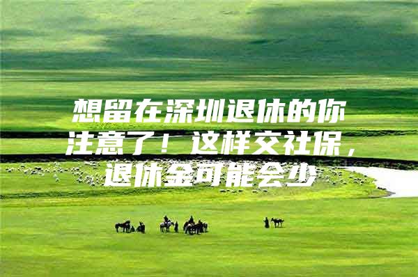 想留在深圳退休的你注意了！这样交社保，退休金可能会少
