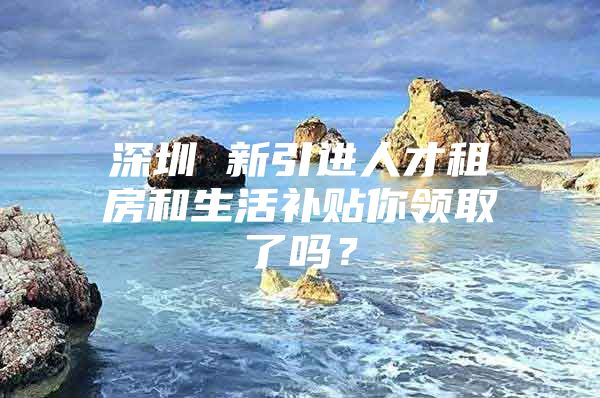 深圳 新引进人才租房和生活补贴你领取了吗？