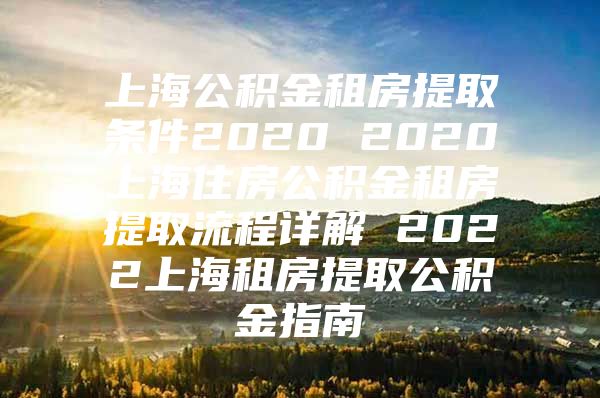 上海公积金租房提取条件2020 2020上海住房公积金租房提取流程详解 2022上海租房提取公积金指南