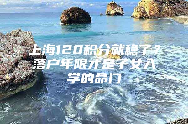 上海120积分就稳了？落户年限才是子女入学的命门