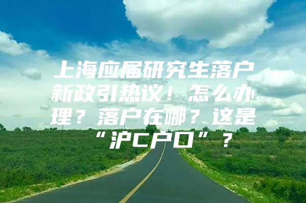 上海应届研究生落户新政引热议！怎么办理？落户在哪？这是“沪C户口”？