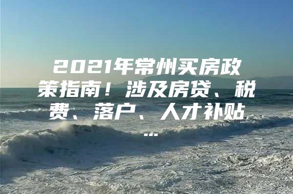 2021年常州买房政策指南！涉及房贷、税费、落户、人才补贴…