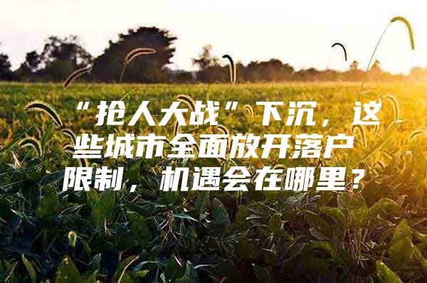 “抢人大战”下沉，这些城市全面放开落户限制，机遇会在哪里？