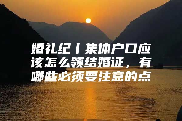 婚礼纪丨集体户口应该怎么领结婚证，有哪些必须要注意的点