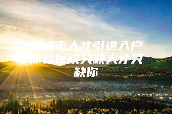 深圳市人才引进入户体检医院只缺人才只缺你