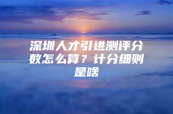 深圳人才引进测评分数怎么算？计分细则是啥