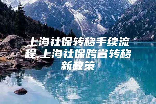 上海社保转移手续流程,上海社保跨省转移新政策