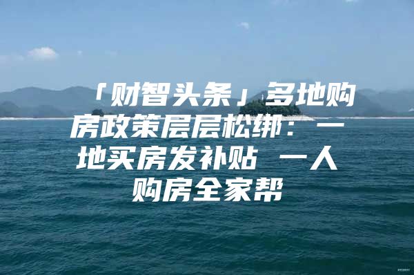 「财智头条」多地购房政策层层松绑：一地买房发补贴 一人购房全家帮
