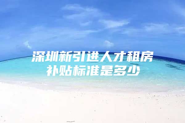 深圳新引进人才租房补贴标准是多少