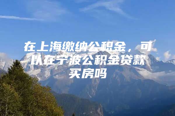 在上海缴纳公积金，可以在宁波公积金贷款买房吗