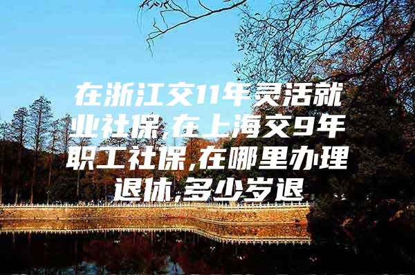 在浙江交11年灵活就业社保,在上海交9年职工社保,在哪里办理退休,多少岁退