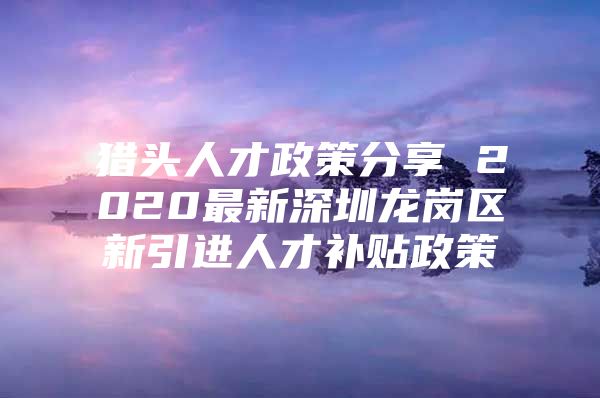 猎头人才政策分享 2020最新深圳龙岗区新引进人才补贴政策