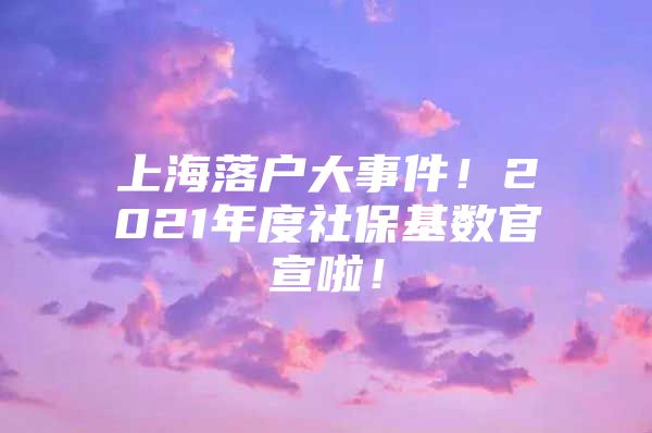 上海落户大事件！2021年度社保基数官宣啦！