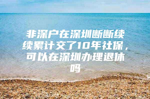 非深户在深圳断断续续累计交了10年社保，可以在深圳办理退休吗