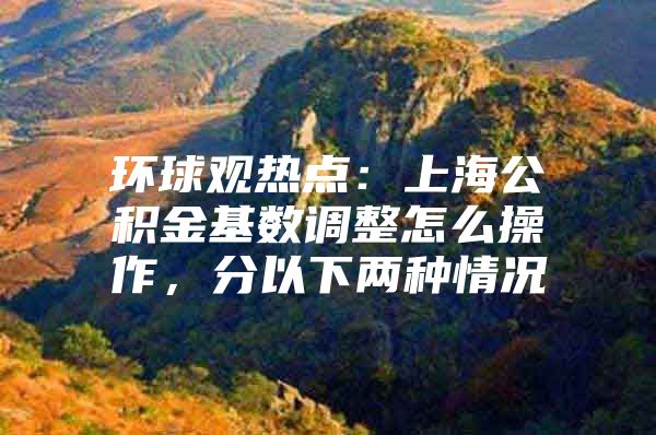 环球观热点：上海公积金基数调整怎么操作，分以下两种情况