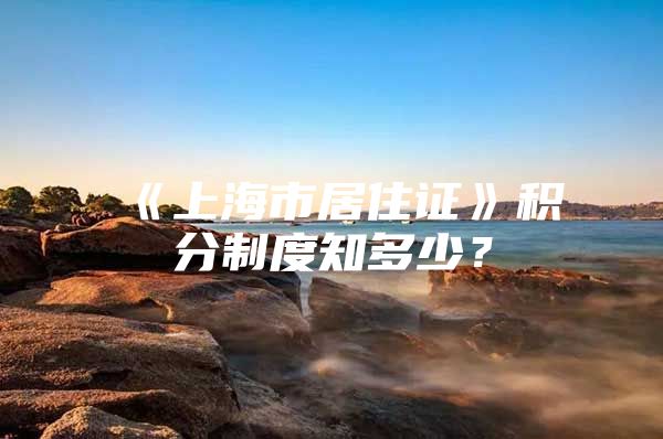 《上海市居住证》积分制度知多少？