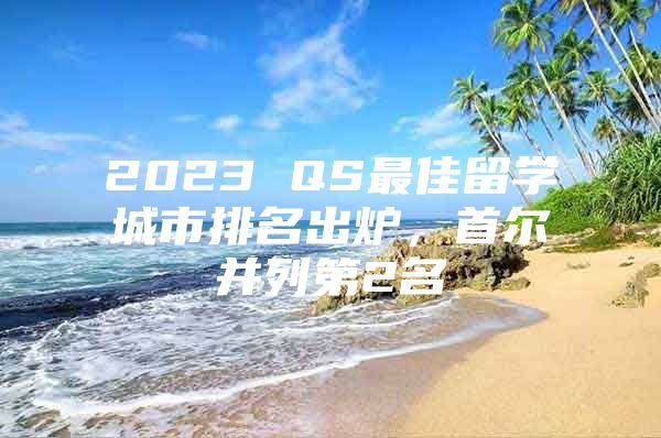 2023 QS最佳留学城市排名出炉，首尔并列第2名