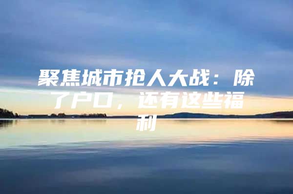 聚焦城市抢人大战：除了户口，还有这些福利