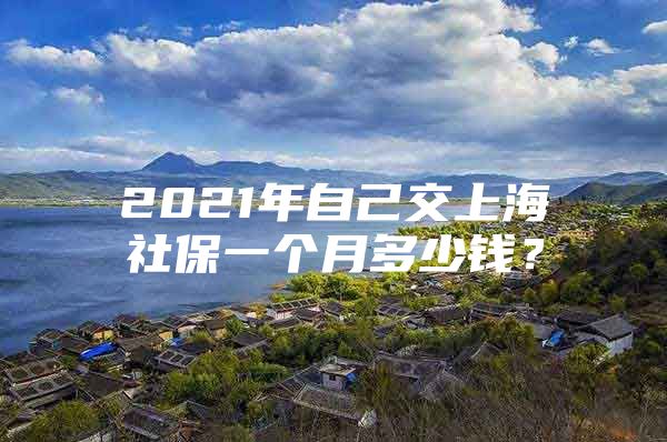 2021年自己交上海社保一个月多少钱？
