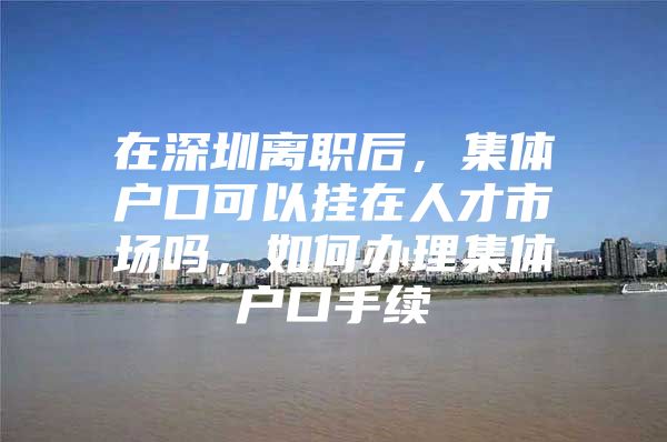 在深圳离职后，集体户口可以挂在人才市场吗，如何办理集体户口手续