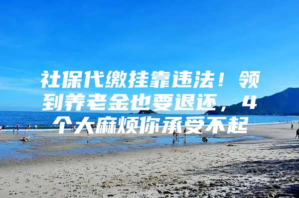 社保代缴挂靠违法！领到养老金也要退还，4个大麻烦你承受不起