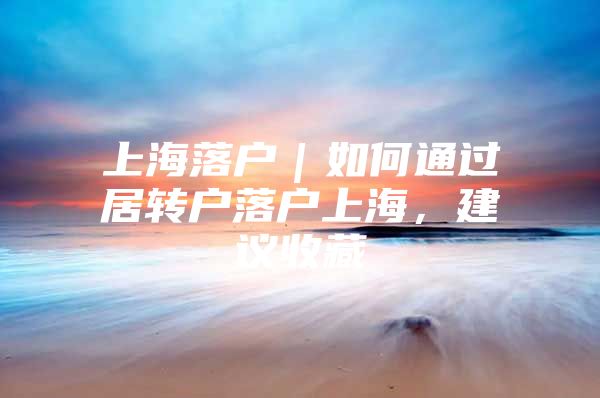 上海落户｜如何通过居转户落户上海，建议收藏