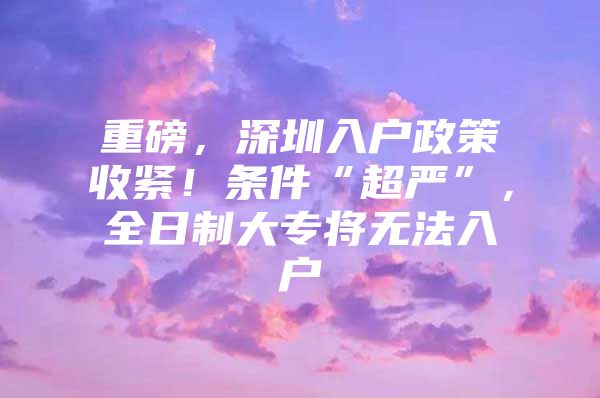 重磅，深圳入户政策收紧！条件“超严”，全日制大专将无法入户
