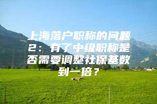 上海落户职称的问题2：有了中级职称是否需要调整社保基数到一倍？