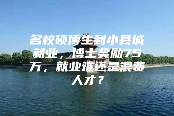 名校硕博生到小县城就业，博士奖励75万，就业难还是浪费人才？